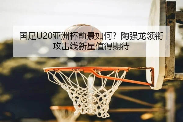国足U20亚洲杯前景如何？陶强龙领衔攻击线新星值得期待