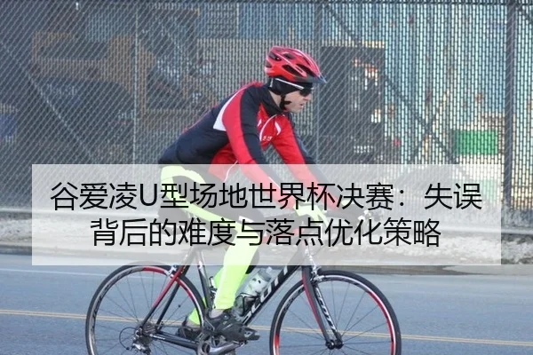 谷爱凌U型场地世界杯决赛：失误背后的难度与落点优化策略