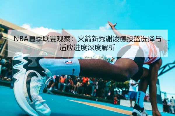 NBA夏季联赛观察：火箭新秀谢泼德投篮选择与适应进度深度解析
