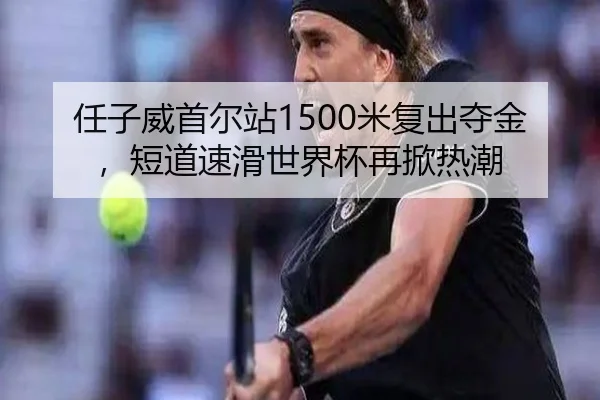 任子威首尔站1500米复出夺金，短道速滑世界杯再掀热潮