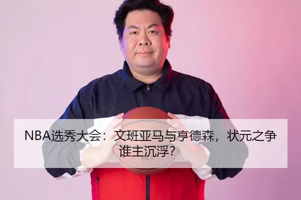 NBA选秀大会：文班亚马与亨德森，状元之争谁主沉浮？