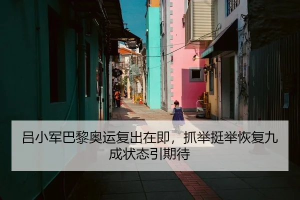 吕小军巴黎奥运复出在即，抓举挺举恢复九成状态引期待
