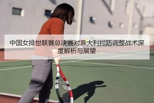 中国女排世联赛总决赛对意大利拦防调整战术深度解析与展望