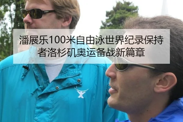 潘展乐100米自由泳世界纪录保持者洛杉矶奥运备战新篇章