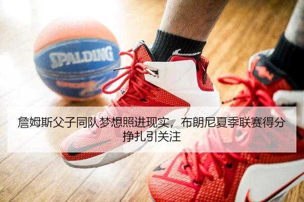 詹姆斯父子同队梦想照进现实，布朗尼夏季联赛得分挣扎引关注