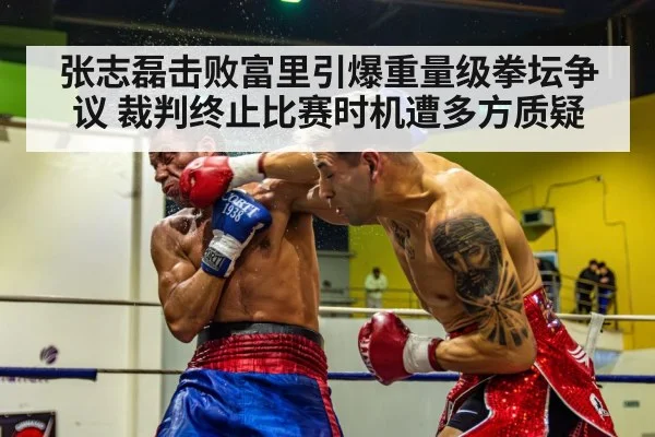 张志磊击败富里引爆重量级拳坛争议 裁判终止比赛时机遭多方质疑